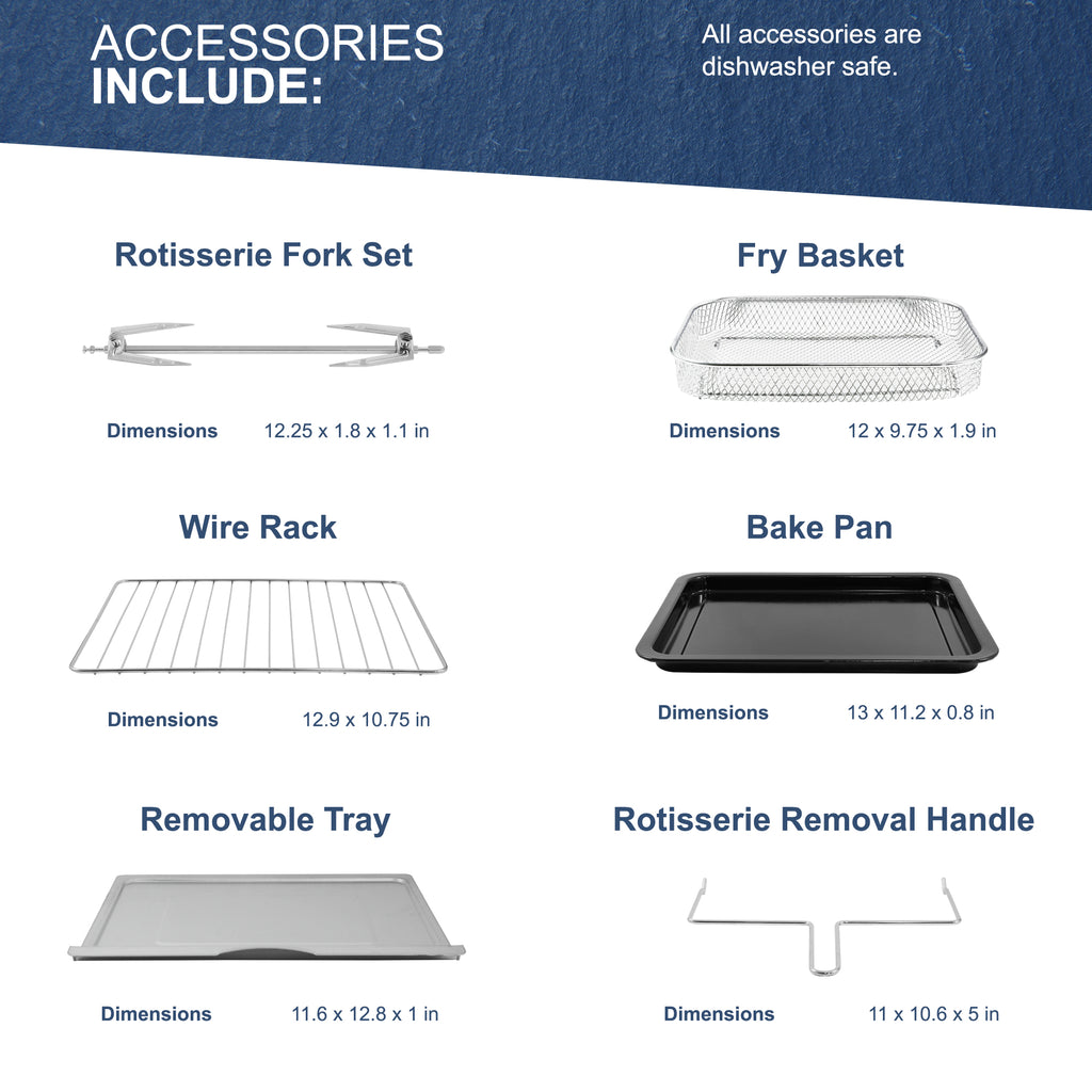 ACCESSORIES INCLUDE:Rotisserie Fork Set Dimensions 12.25 x 1.8 x 1.1 in, Wire Rack Dimensions 12.9 x 10.75 in, Removable Tray Dimensions 11.6 × 12.8 × 1 in, Fry Basket Dimensions 12 × 9.75 x 1.9 in, Bake Pan Dimensions 13 x 11.2 x 0.8 in, Rotisserie Removal Handle Dimensions 11 × 10.6 × 5 in. All accessories are dishwasher safe.