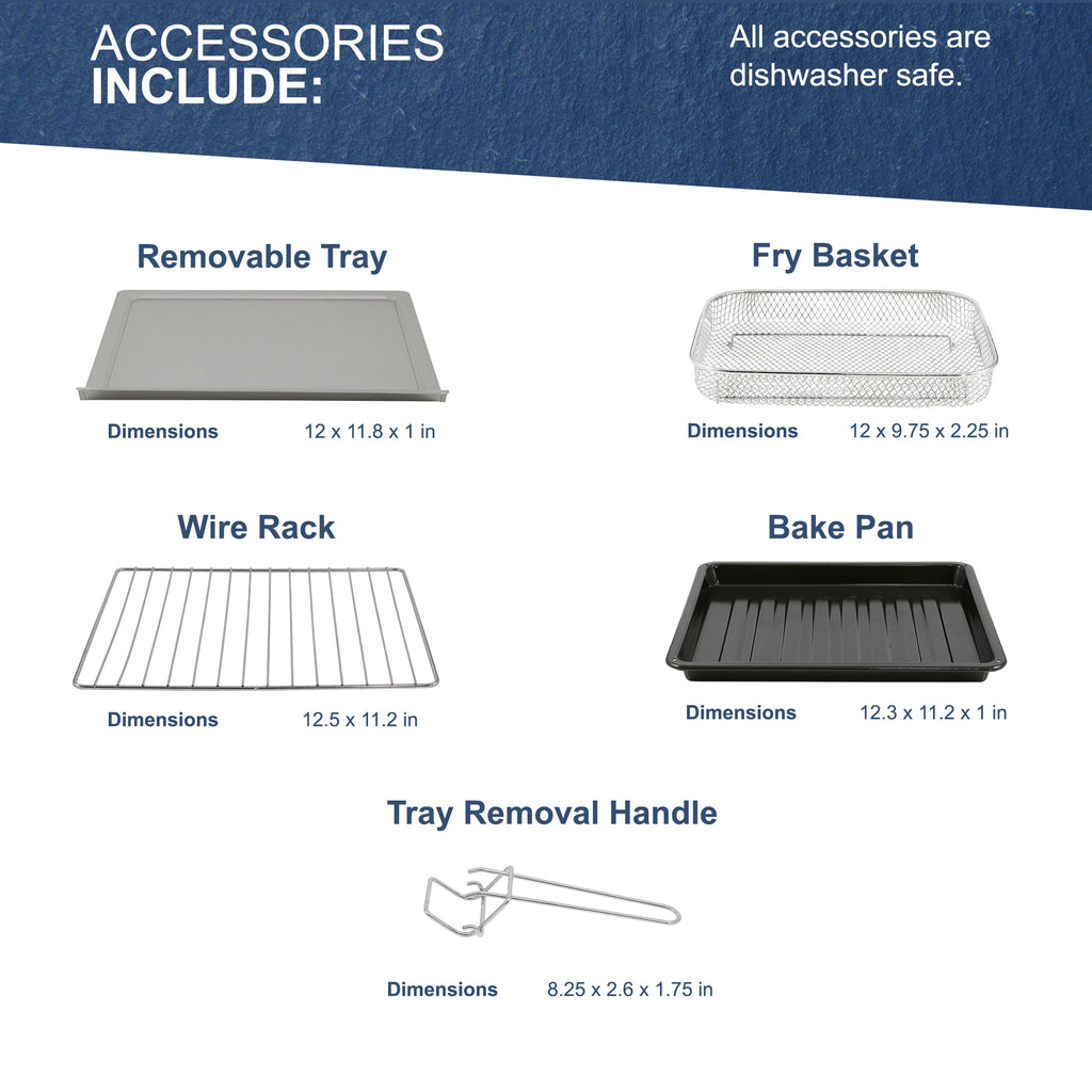 All accessories are dishwasher safe. Accessories include: Removable Tray dimensions: 12 x 11.8 x 1 in. Fry Basket dimensions: 12 x 9.75 x 2.25 in. Wire Rack dimensions: 12.5 x 11.2 in. Bake Pan dimensions: 12.3 x 11.2 x 1 in. Tray Removal Handle dimensions: 8.25 x 2.6 x 1.75 in.
