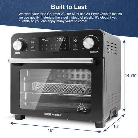 Built to Last We want your Elite Gourmet 23-liter Multi-use Air Fryer Oven to last so we use quality materials like steel instead of plastic. It's elegant yet durable so you can enjoy many years to come! Width : 16" Height : 14.75" Length : 15"