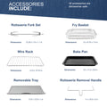 ACCESSORIES INCLUDE:Rotisserie Fork Set Dimensions 12.25 x 1.8 x 1.1 in, Wire Rack Dimensions 12.9 x 10.75 in, Removable Tray Dimensions 11.6 × 12.8 × 1 in, Fry Basket Dimensions 12 × 9.75 x 1.9 in, Bake Pan Dimensions 13 x 11.2 x 0.8 in, Rotisserie Removal Handle Dimensions 11 × 10.6 × 5 in. All accessories are dishwasher safe.