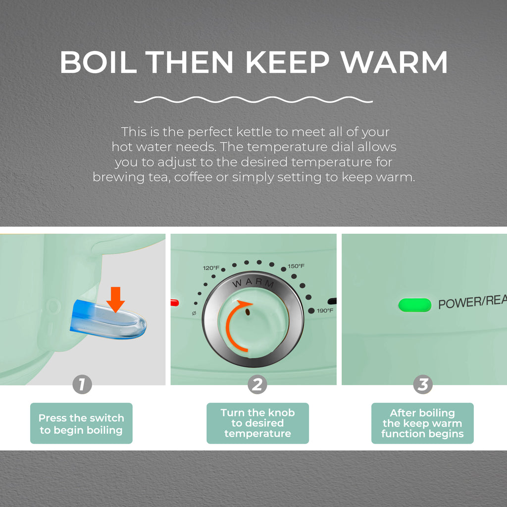 BOIL THEN KEEP WARM This is the perfect kettle to meet all of your hot water needs. The temperature dial allows you to adjust to the desired temperature for brewing tea, coffee or simply setting to keep warm. 1. Press the switch to begin boiling 2. Turn the knob to desired temperature 3. After boiling the keep warm function begins