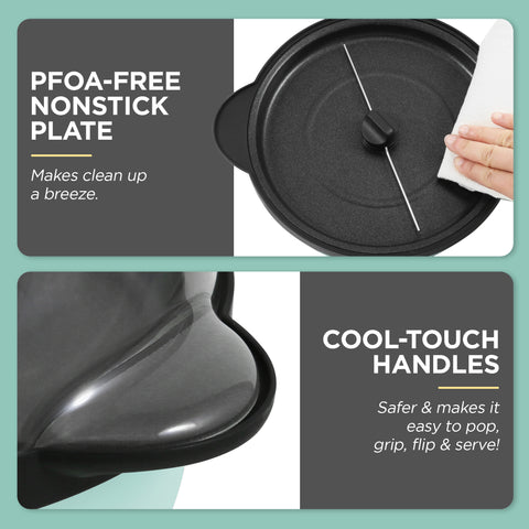 PFOA-FREE NONSTICK PLATE Makes clean up a breeze. COOL-TOUCH HANDLES Safer & makes it easy to pop, grip, flip & serve!