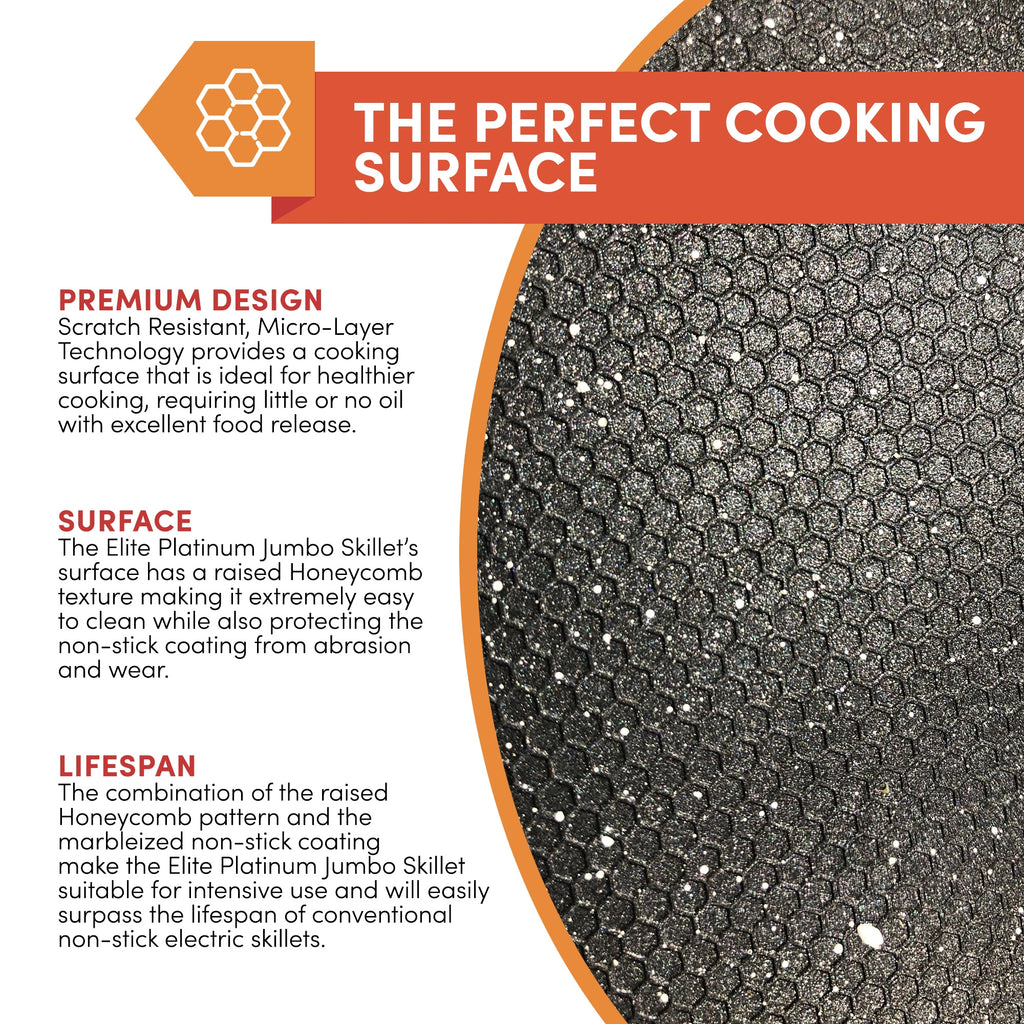 THE PERFECT COOKING SURFACE PREMIUM DESIGN Scratch Resistant, Micro-Layer Technology provides a cooking surface that is ideal for healthier cooking, requiring little or no oil with excellent food release. SURFACE The Elite Platinum Jumbo Skillet's surface has a raised Honeycomb texture making it extremely easy to clean while also protecting the non-stick coating from abrasion and wear.LIFESPAN